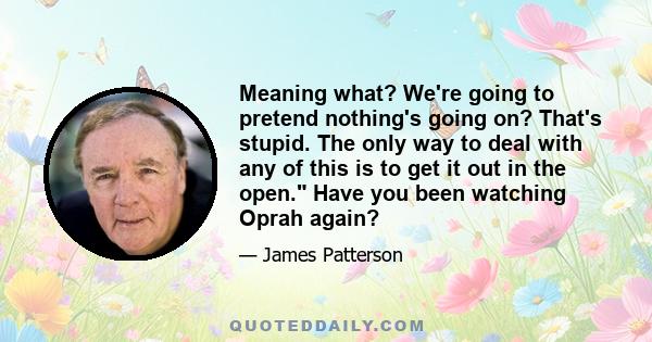 Meaning what? We're going to pretend nothing's going on? That's stupid. The only way to deal with any of this is to get it out in the open. Have you been watching Oprah again?