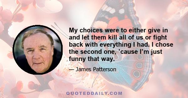 My choices were to either give in and let them kill all of us or fight back with everything I had. I chose the second one, ’cause I’m just funny that way.