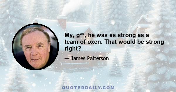 My, g**, he was as strong as a team of oxen. That would be strong right?