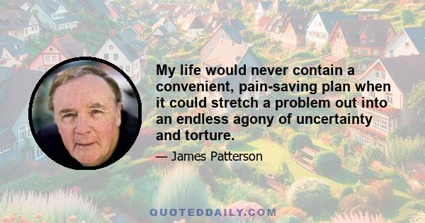 My life would never contain a convenient, pain-saving plan when it could stretch a problem out into an endless agony of uncertainty and torture.