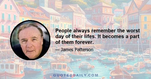 People always remember the worst day of their lifes. It becomes a part of them forever.