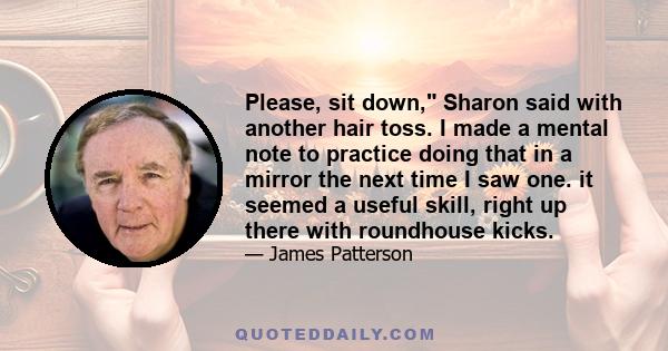 Please, sit down, Sharon said with another hair toss. I made a mental note to practice doing that in a mirror the next time I saw one. it seemed a useful skill, right up there with roundhouse kicks.