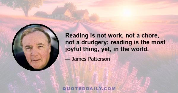 Reading is not work, not a chore, not a drudgery; reading is the most joyful thing, yet, in the world.