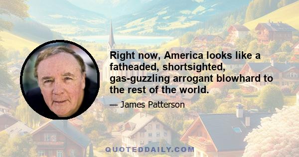 Right now, America looks like a fatheaded, shortsighted, gas-guzzling arrogant blowhard to the rest of the world.