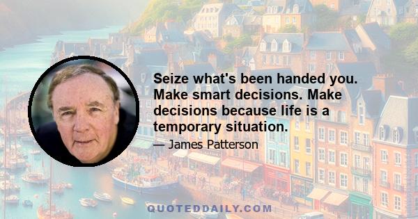 Seize what's been handed you. Make smart decisions. Make decisions because life is a temporary situation.