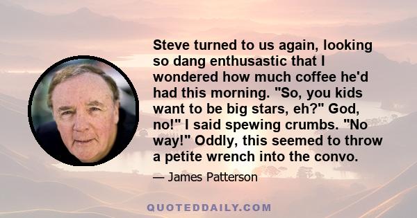 Steve turned to us again, looking so dang enthusastic that I wondered how much coffee he'd had this morning. So, you kids want to be big stars, eh? God, no! I said spewing crumbs. No way! Oddly, this seemed to throw a