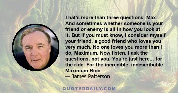 That's more than three questions, Max. And sometimes whether someone is your friend or enemy is all in how you look at it. But if you must know, I consider myself your friend, a good friend who loves you very much. No