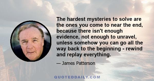 The hardest mysteries to solve are the ones you come to near the end, because there isn't enough evidence, not enough to unravel, unless somehow you can go all the way back to the beginning - rewind and replay