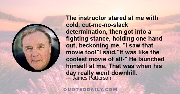 The instructor stared at me with cold, cut-me-no-slack determination, then got into a fighting stance, holding one hand out, beckoning me. I saw that movie too!I said.It was like the coolest movie of all- He launched