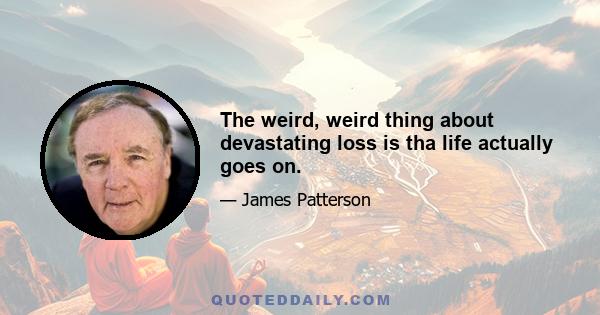 The weird, weird thing about devastating loss is tha life actually goes on.