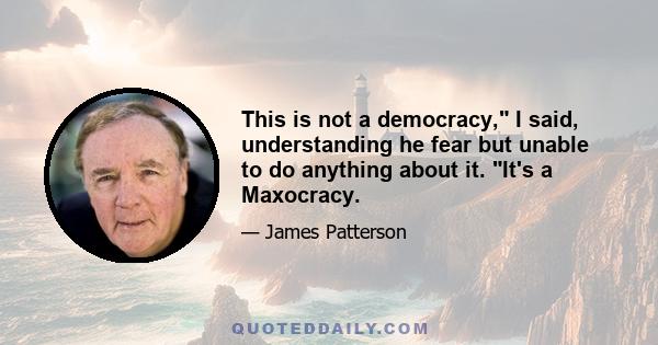 This is not a democracy, I said, understanding he fear but unable to do anything about it. It's a Maxocracy.