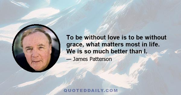 To be without love is to be without grace, what matters most in life. We is so much better than I.