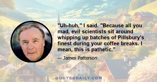 Uh-huh, I said. Because all you mad, evil scientists sit around whipping up batches of Pillsbury's finest during your coffee breaks. I mean, this is pathetic.