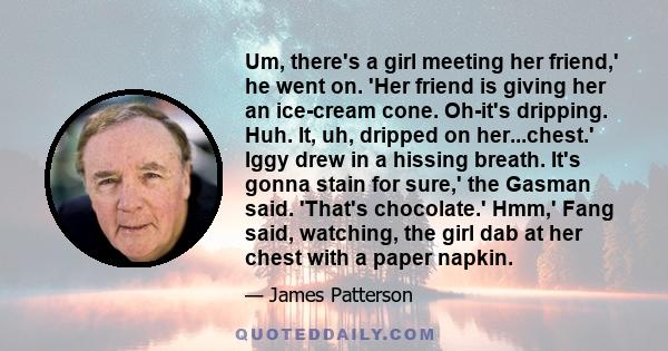 Um, there's a girl meeting her friend,' he went on. 'Her friend is giving her an ice-cream cone. Oh-it's dripping. Huh. It, uh, dripped on her...chest.' Iggy drew in a hissing breath. It's gonna stain for sure,' the