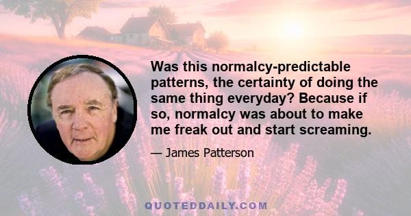 Was this normalcy-predictable patterns, the certainty of doing the same thing everyday? Because if so, normalcy was about to make me freak out and start screaming.