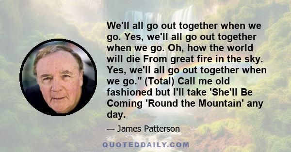 We'll all go out together when we go. Yes, we'll all go out together when we go. Oh, how the world will die From great fire in the sky. Yes, we'll all go out together when we go. (Total) Call me old fashioned but I'll