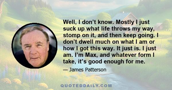 Well, I don’t know. Mostly I just suck up what life throws my way, stomp on it, and then keep going. I don’t dwell much on what I am or how I got this way. It just is. I just am. I’m Max, and whatever form I take, it’s