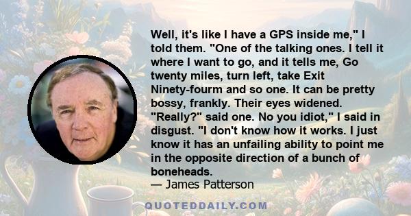 Well, it's like I have a GPS inside me, I told them. One of the talking ones. I tell it where I want to go, and it tells me, Go twenty miles, turn left, take Exit Ninety-fourm and so one. It can be pretty bossy,