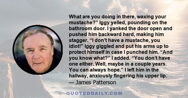 What are you doing in there, waxing your mustache?” Iggy yelled, pounding on the bathroom door. I yanked the door open and pushed him backward hard, making him stagger. “I don’t have a mustache, you idiot!” Iggy giggled 