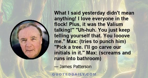 What I said yesterday didn't mean anything! I love everyone in the flock! Plus, it was the Valium talking! Uh-huh. You just keep telling yourself that. You looove me. Max: (tries to punch him) Pick a tree. I'll go carve 