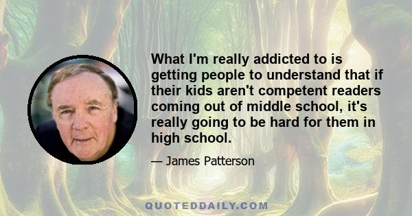 What I'm really addicted to is getting people to understand that if their kids aren't competent readers coming out of middle school, it's really going to be hard for them in high school.