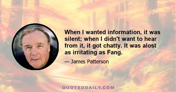 When I wanted information, it was silent; when I didn't want to hear from it, it got chatty. It was alost as irritating as Fang.