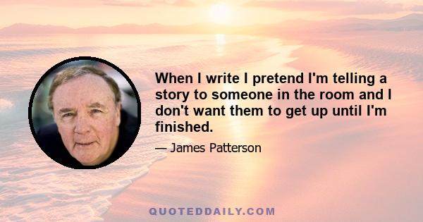 When I write I pretend I'm telling a story to someone in the room and I don't want them to get up until I'm finished.