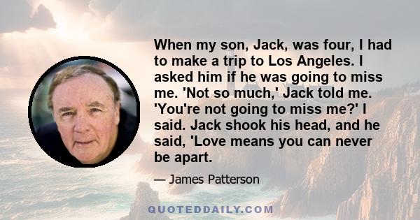 When my son, Jack, was four, I had to make a trip to Los Angeles. I asked him if he was going to miss me. 'Not so much,' Jack told me. 'You're not going to miss me?' I said. Jack shook his head, and he said, 'Love means 