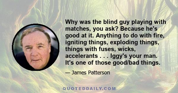 Why was the blind guy playing with matches, you ask? Because he's good at it. Anything to do with fire, igniting things, exploding things, things with fuses, wicks, accelerants . . . Iggy's your man. It's one of those