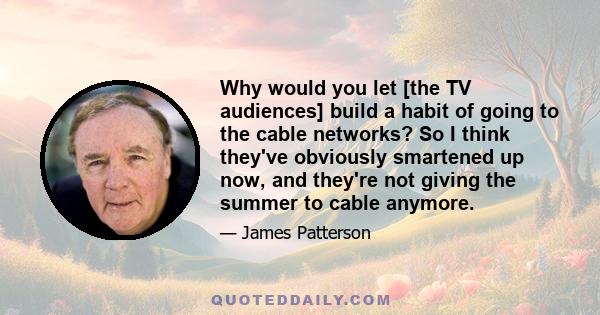 Why would you let [the TV audiences] build a habit of going to the cable networks? So I think they've obviously smartened up now, and they're not giving the summer to cable anymore.