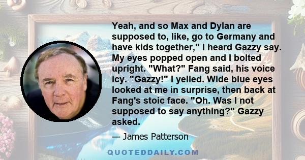 Yeah, and so Max and Dylan are supposed to, like, go to Germany and have kids together, I heard Gazzy say. My eyes popped open and I bolted upright. What? Fang said, his voice icy. Gazzy! I yelled. Wide blue eyes looked 