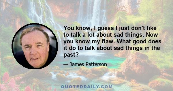 You know, I guess I just don't like to talk a lot about sad things. Now you know my flaw. What good does it do to talk about sad things in the past?