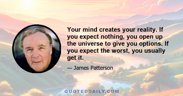 Your mind creates your reality. If you expect nothing, you open up the universe to give you options. If you expect the worst, you usually get it.