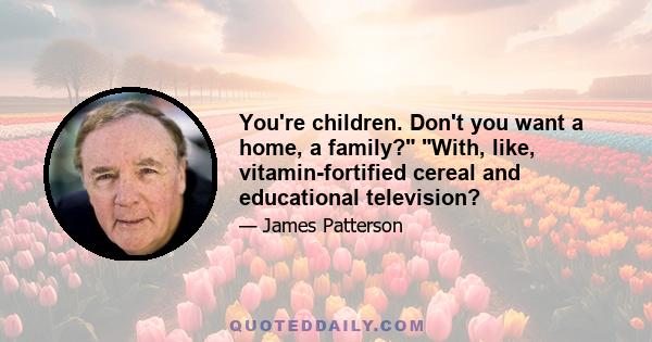 You're children. Don't you want a home, a family? With, like, vitamin-fortified cereal and educational television?