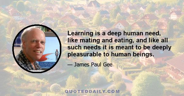 Learning is a deep human need, like mating and eating, and like all such needs it is meant to be deeply pleasurable to human beings.