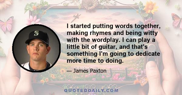 I started putting words together, making rhymes and being witty with the wordplay. I can play a little bit of guitar, and that's something I'm going to dedicate more time to doing.