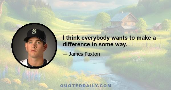 I think everybody wants to make a difference in some way.