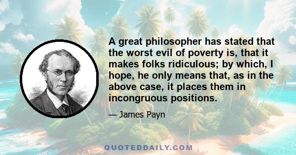 A great philosopher has stated that the worst evil of poverty is, that it makes folks ridiculous; by which, I hope, he only means that, as in the above case, it places them in incongruous positions.