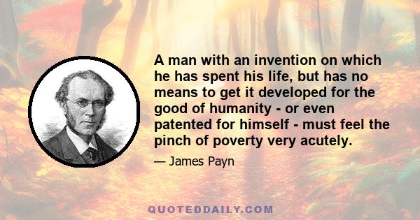 A man with an invention on which he has spent his life, but has no means to get it developed for the good of humanity - or even patented for himself - must feel the pinch of poverty very acutely.