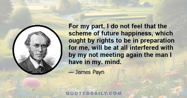 For my part, I do not feel that the scheme of future happiness, which ought by rights to be in preparation for me, will be at all interfered with by my not meeting again the man I have in my. mind.