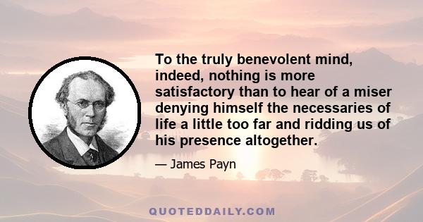 To the truly benevolent mind, indeed, nothing is more satisfactory than to hear of a miser denying himself the necessaries of life a little too far and ridding us of his presence altogether.