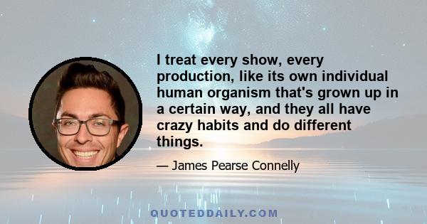 I treat every show, every production, like its own individual human organism that's grown up in a certain way, and they all have crazy habits and do different things.