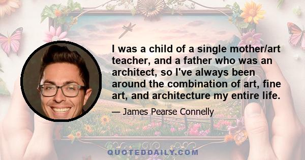 I was a child of a single mother/art teacher, and a father who was an architect, so I've always been around the combination of art, fine art, and architecture my entire life.