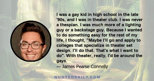 I was a gay kid in high school in the late '90s, and I was in theater club. I was never a thespian. I was much more of a lighting guy or a backstage guy. Because I wanted to do something easy for the rest of my life, I