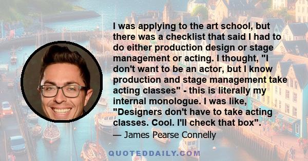 I was applying to the art school, but there was a checklist that said I had to do either production design or stage management or acting. I thought, I don't want to be an actor, but I know production and stage