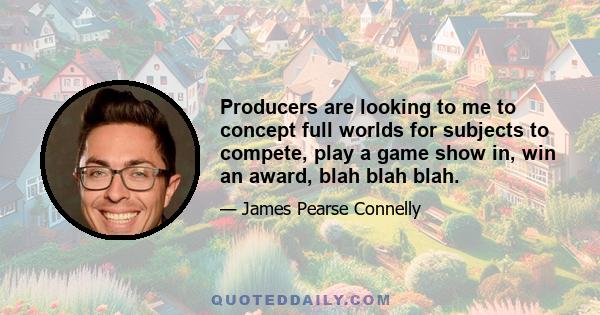 Producers are looking to me to concept full worlds for subjects to compete, play a game show in, win an award, blah blah blah.