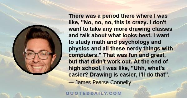 There was a period there where I was like, No, no, no, this is crazy. I don't want to take any more drawing classes and talk about what looks best. I want to study math and psychology and physics and all these nerdy