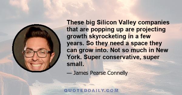 These big Silicon Valley companies that are popping up are projecting growth skyrocketing in a few years. So they need a space they can grow into. Not so much in New York. Super conservative, super small.