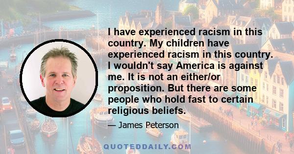 I have experienced racism in this country. My children have experienced racism in this country. I wouldn't say America is against me. It is not an either/or proposition. But there are some people who hold fast to