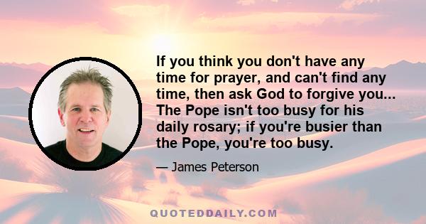 If you think you don't have any time for prayer, and can't find any time, then ask God to forgive you... The Pope isn't too busy for his daily rosary; if you're busier than the Pope, you're too busy.